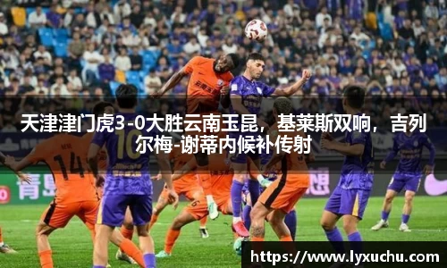 天津津门虎3-0大胜云南玉昆，基莱斯双响，吉列尔梅-谢蒂内候补传射